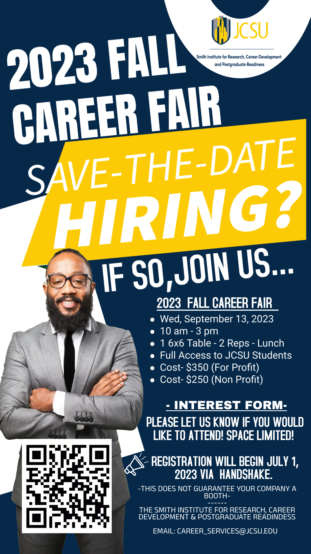 Graphic for hiring fair - 2023 FALL CAREER FAIR SAVE THE DATE Hiring?   If so, join us for our 2023 Fall Career Fair on Wednesday, September 13, 2023 from 10 a.m. - 3 p.m.  ∙ 1 6x6 Table - 2 representatives - Lunch ∙ Full access to JCSU Students ∙ Cost - $350 (for-profit) ∙ Cost - $250 (non-profit)  Registration will begin July 1, 2023 via Handshake.  Fill out the interest form if you would like to attend. Space is limited.   For more information, email: career_services@jcsu.edu