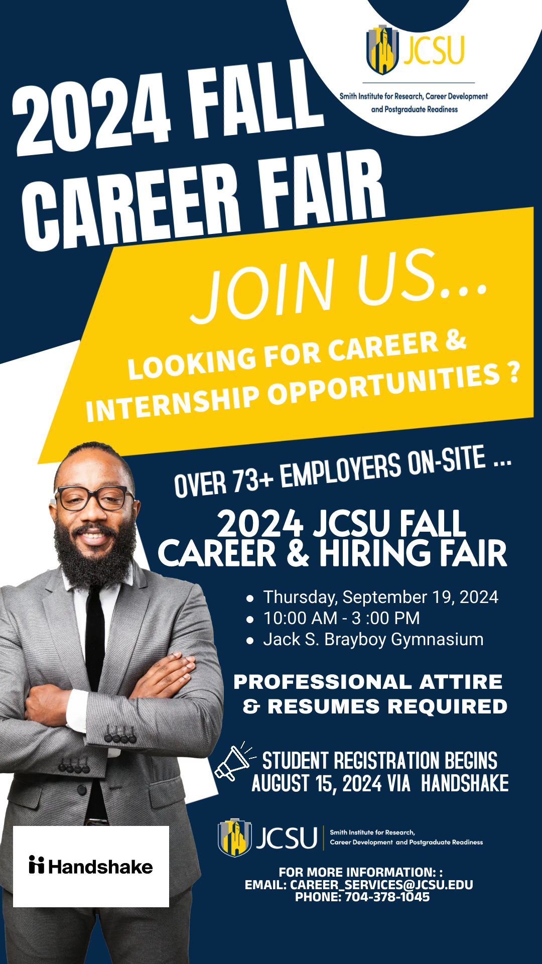 2024 FALL Smith Institute for Research, Career Development and Postgraduate Readiness CAREER FAIR JOIN US... LOOKING FOR CAREER & INTERNSHIP OPPORTUNITIES? OVER 73+ EMPLOYERS ON-SITE ... 2024 JCSU FALL CAREER & HIRING FAIR • Thursday, September 19, 2024 • 10 a.m. - 3 p.m. • Jack S. Brayboy Gymnasium PROFESSIONAL ATTIRE & RESUMES REQUIRED STUDENT REGISTRATION BEGINS AUGUST 15, 2024 VIA HANDSHAKE 