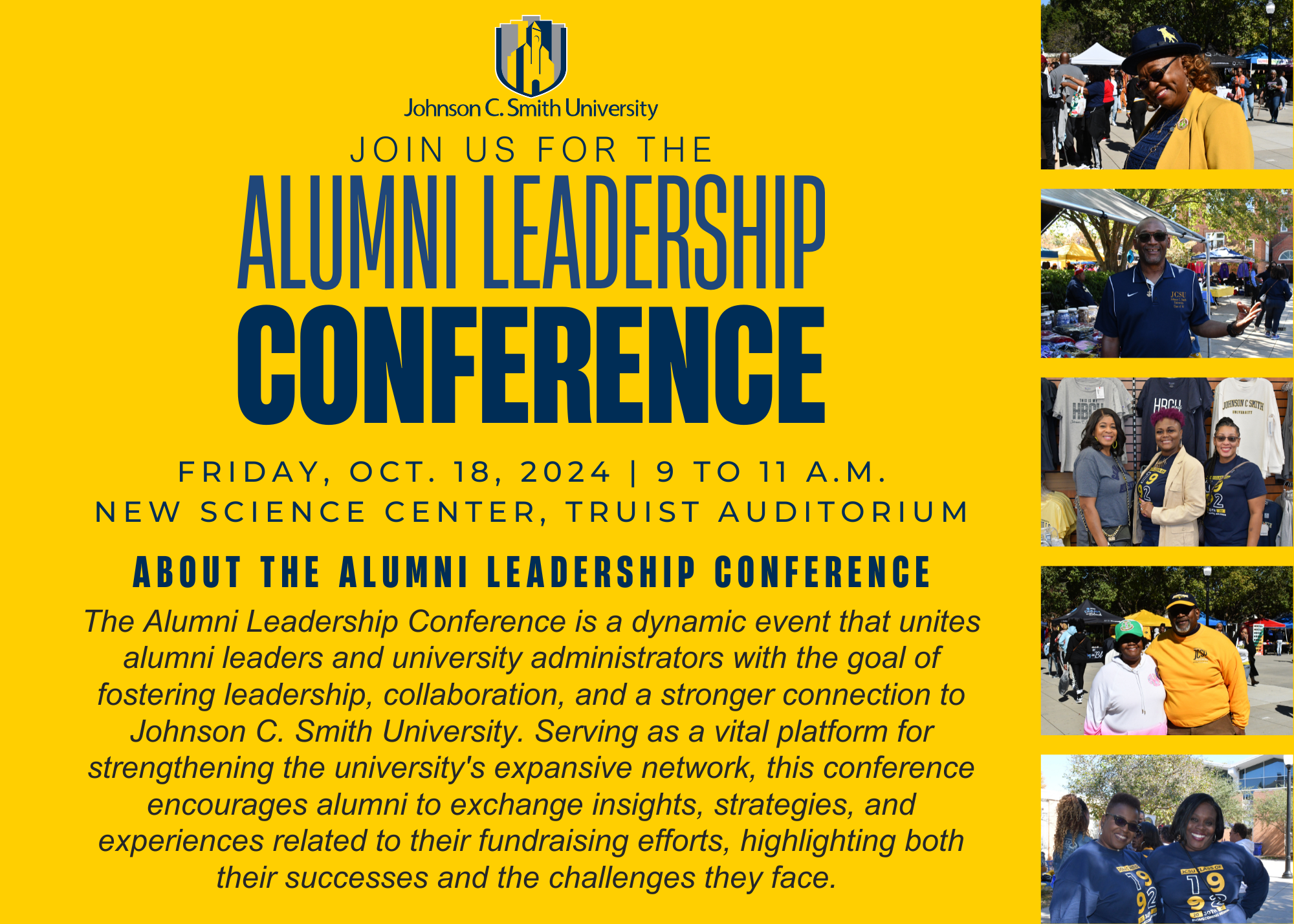 JOIN US FOR THE ALUMNI LEADERSHIP CONFERENCE FRIDAY, OCT. 18, 2024 | 9 TO 11 A.M. NEW SCIENCE CENTER, TRUIST AUDITORIUM ABOUT THE ALUMNI LEADERSHIP CONFERENCE The Alumni Leadership Conference is a dynamic event that unites alumni leaders and university administrators with the goal of fostering leadership, collaboration, and a stronger connection to Johnson C. Smith University. Serving as a vital platform for strengthening the university's expansive network, this conference encourages alumni to exchange insi