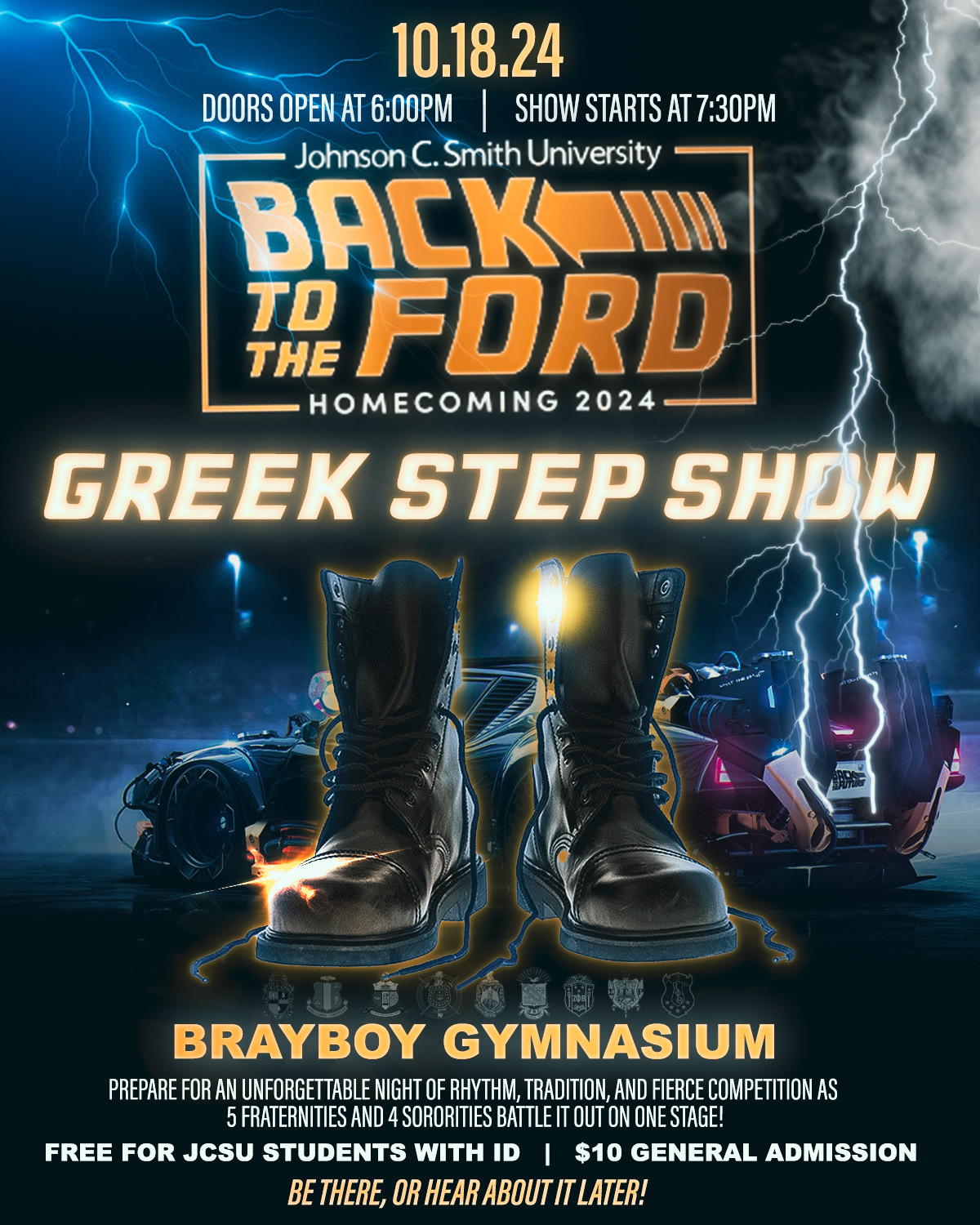 10.18.24 DOORS OPEN AT 6:00PM SHOW STARTS AT 7:30PM Johnson C. Smith University BACK TR FORD THE HOMECOMING 2024 GREEK STEP SHOW BRAYBOY GYMNASIUM PREPARE FOR AN UNFORGETTABLE NIGHT OF RHYTHM, TRADITION, AND FIERCE COMPETITION AS 5 FRATERNITIES AND 4 SORORITIES BATTLE IT OUT ON ONE STAGE! FREE FOR JCSU STUDENTS WITH ID | $10 GENERAL ADMISSION BE THERE, OR HEAR ABOUT IT LATER!