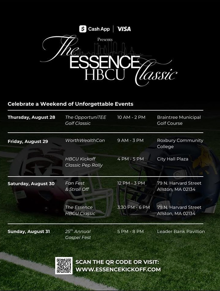 ESSENCE HBCU lassic Celebrate a Weekend of Unforgettable Events Thursday, August 28 The OpportuniTE Golf Classic 10 AM - 2 PM Braintree Municipal Golf Course Friday, August 29 WorthWealthCon 9 AM - 3 PM HBCU Kickoff Classic Pep Rally 4 PM - 5 PM Roxbury Community College City Hall Plaza Saturday, August 30 Fan Fest & Stroll Off 12 PM - 3 PM 79 N. Harvard Street Allston, MA 02134 The Essence HBCU Classic 3:30 PM - 6 PM 79 N. Harvard Street Allston, MA 02134 Sunday, August 31 25th Annual Gospel Fest 5 PM - 8 