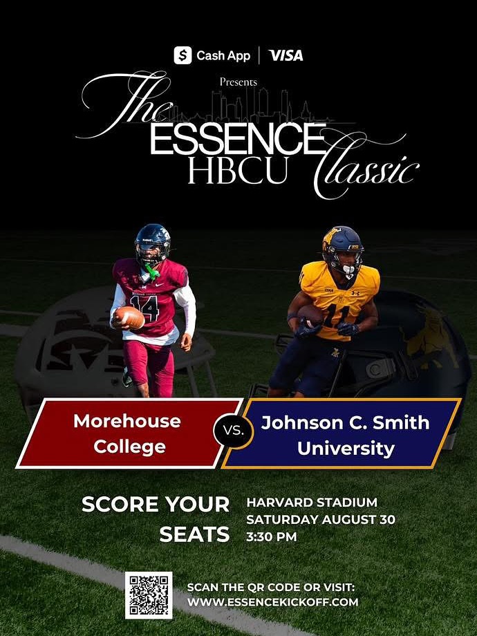 ESSENCH HBCU lassic Morehouse College SCORE YOUR SEATS VS. Johnson C. Smith University HARVARD STADIUM SATURDAY AUGUST 30 3:30 PM SCAN THE QR CODE OR VISIT: WWW.ESSENCEKICKOFF.COM