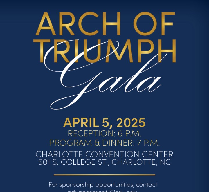 ARCH OF TRIUMPH Gala APRIL 5, 2025 RECEPTION: 6 P.M. PROGRAM & DINNER: 7 P.M. CHARLOTTE CONVENTION CENTER 501 S. COLLEGE ST., CHARLOTTE, NC For sponsorship opportunities, contact advancement@jcsu.edu.