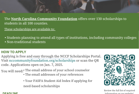 Scholarships Available for NC Students! The North Carolina Community Foundation offers over 130 scholarships to students in all 100 counties. These scholarships are available to: • Students planning to attend all types of institutions, including community colleges • Non-traditional students HOW TO APPLY Applying is free and easy through the NCCF Scholarships Portal. Visit nccommunityfoundation.org/scholarships or scan the QR code. Applications open on Jan. 7, 2025. 