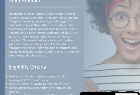 2024-2025 Building Better Futures Grant Program The Building Better Futures Grant Program aims to support college completion and talent development of high-achieving graduates by providing grants to remove barriers as they enter the workforce. The program selects graduating seniors to receive a onetime Building Better Futures cash grant of $5,000 to assist with their post-graduation career launch transition. Once selected, recipients can use their grant for items including, but not limited to: relocation ex